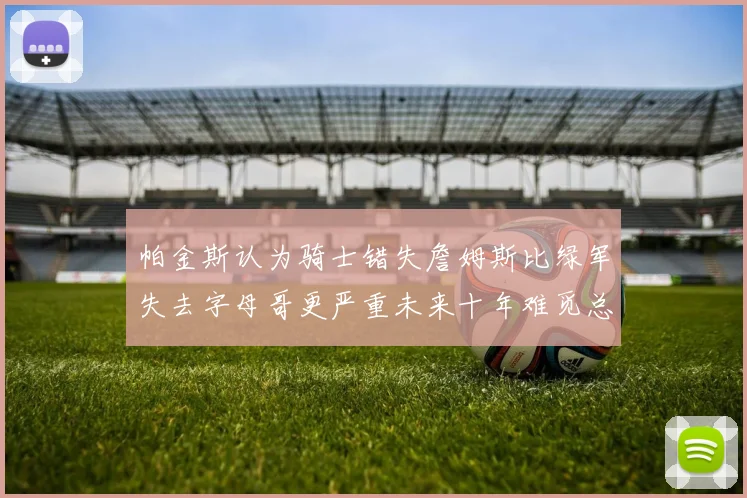 帕金斯认为骑士错失詹姆斯比绿军失去字母哥更严重未来十年难觅总冠军