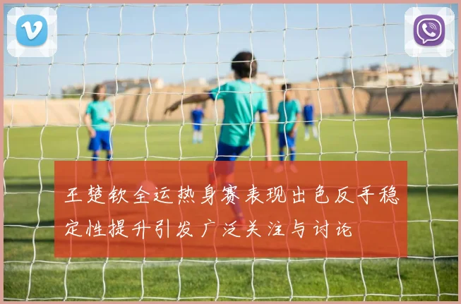 王楚钦全运热身赛表现出色反手稳定性提升引发广泛关注与讨论