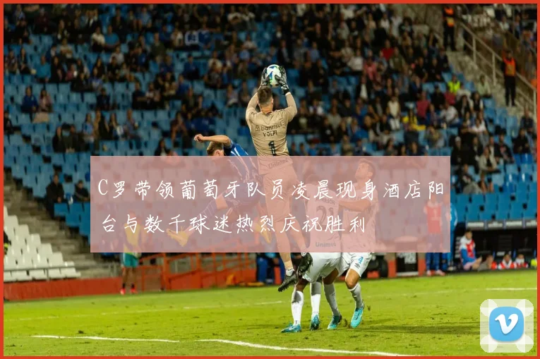 C罗带领葡萄牙队员凌晨现身酒店阳台与数千球迷热烈庆祝胜利