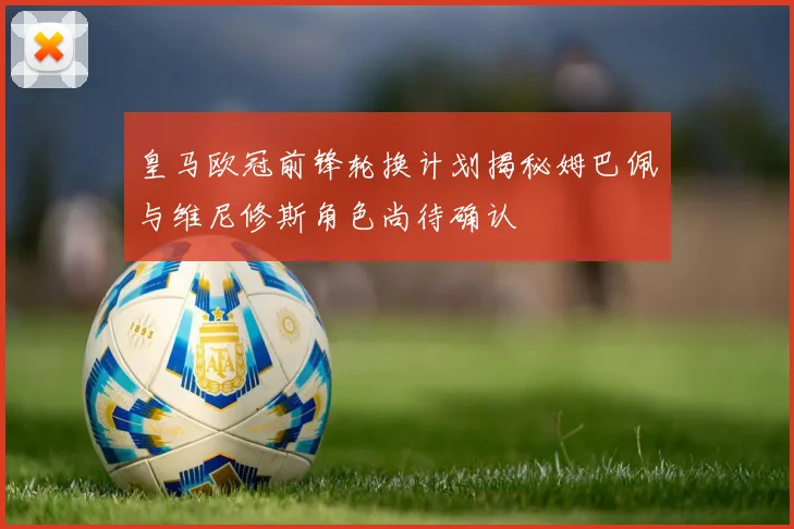 皇马欧冠前锋轮换计划揭秘姆巴佩与维尼修斯角色尚待确认