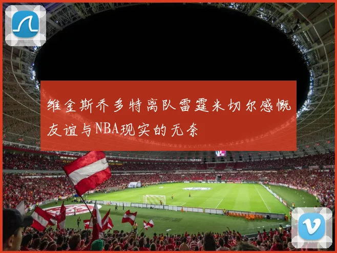 维金斯乔多特离队雷霆米切尔感慨友谊与NBA现实的无奈