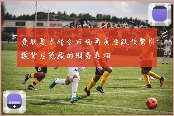 曼联夏季转会市场再度活跃频繁引援背后隐藏的财务真相