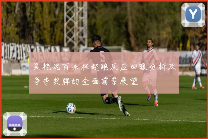 吴艳妮百米栏起跑反应回暖分析及争夺奖牌的全面前景展望