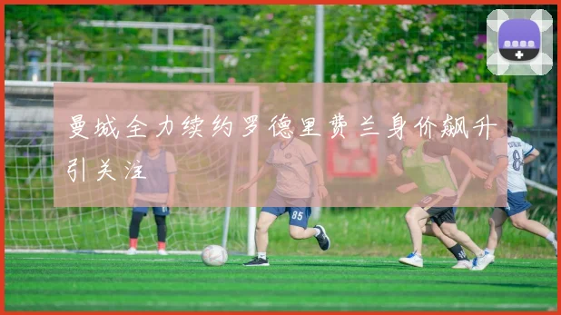 曼城全力续约罗德里费兰身价飙升引关注