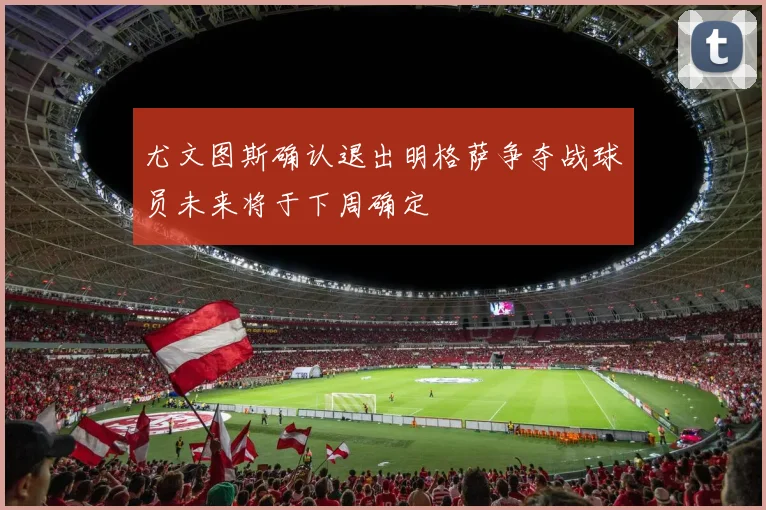 尤文图斯确认退出明格萨争夺战球员未来将于下周确定