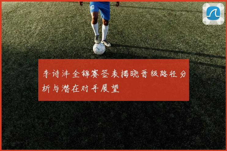 李诗沣全锦赛签表揭晓晋级路径分析与潜在对手展望