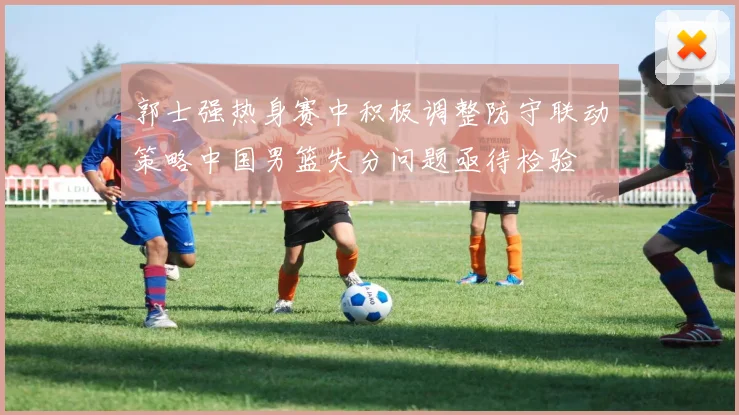 郭士强热身赛中积极调整防守联动策略中国男篮失分问题亟待检验